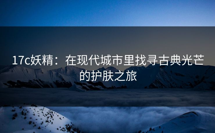 17c妖精：在现代城市里找寻古典光芒的护肤之旅