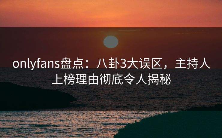 onlyfans盘点：八卦3大误区，主持人上榜理由彻底令人揭秘