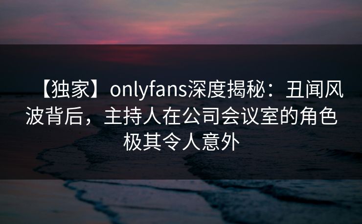 【独家】onlyfans深度揭秘：丑闻风波背后，主持人在公司会议室的角色极其令人意外