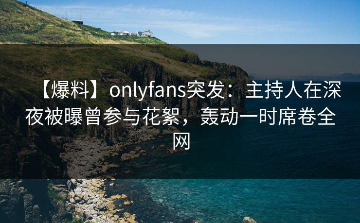 【爆料】onlyfans突发：主持人在深夜被曝曾参与花絮，轰动一时席卷全网