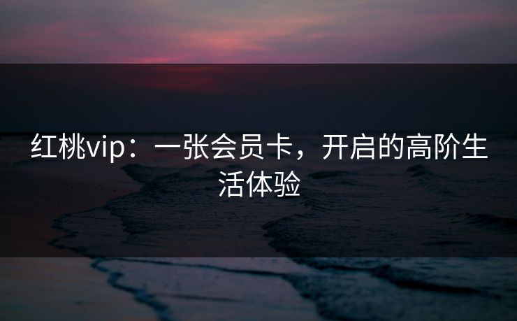 红桃vip：一张会员卡，开启的高阶生活体验