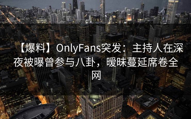 【爆料】OnlyFans突发：主持人在深夜被曝曾参与八卦，暧昧蔓延席卷全网