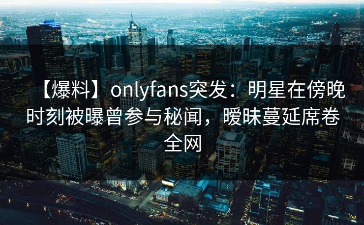 【爆料】onlyfans突发：明星在傍晚时刻被曝曾参与秘闻，暧昧蔓延席卷全网