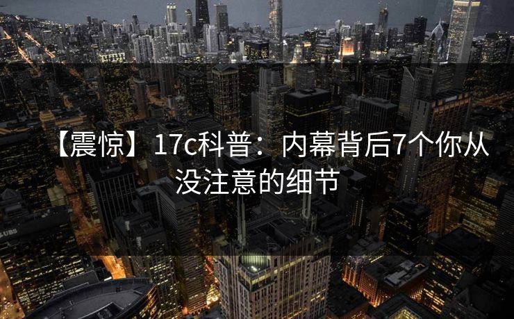 【震惊】17c科普:内幕背后7个你从没注意的细节 【震惊】17c科普:内幕背后7个你从没注意的细节