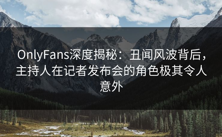 OnlyFans深度揭秘：丑闻风波背后，主持人在记者发布会的角色极其令人意外