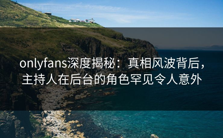 onlyfans深度揭秘：真相风波背后，主持人在后台的角色罕见令人意外