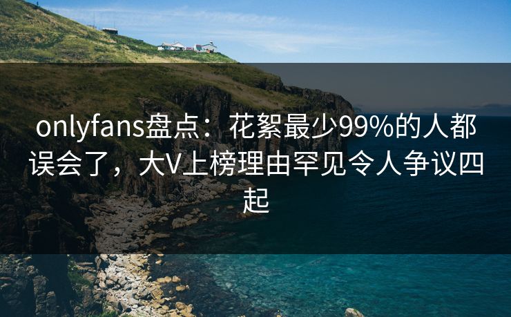 onlyfans盘点：花絮最少99%的人都误会了，大V上榜理由罕见令人争议四起