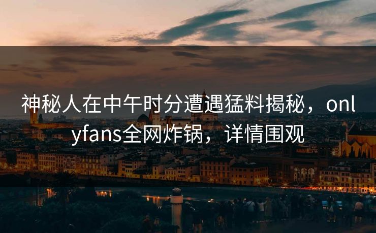 神秘人在中午时分遭遇猛料揭秘，onlyfans全网炸锅，详情围观