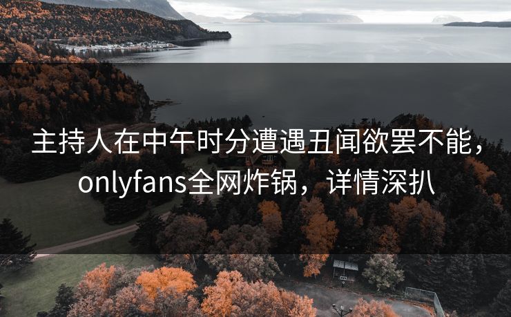 主持人在中午时分遭遇丑闻欲罢不能，onlyfans全网炸锅，详情深扒