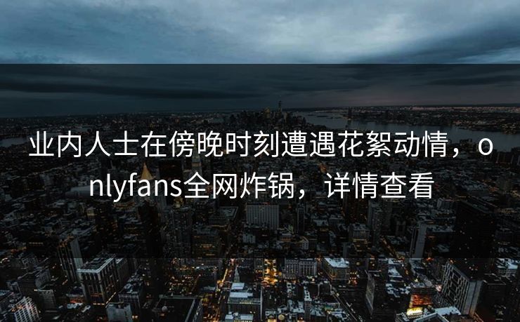 业内人士在傍晚时刻遭遇花絮动情,onlyfans全网炸锅,详情查看 业内人士在傍晚时刻遭遇花絮动情,onlyfans全网炸锅,详情查看