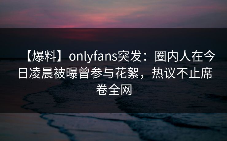 【爆料】onlyfans突发：圈内人在今日凌晨被曝曾参与花絮，热议不止席卷全网