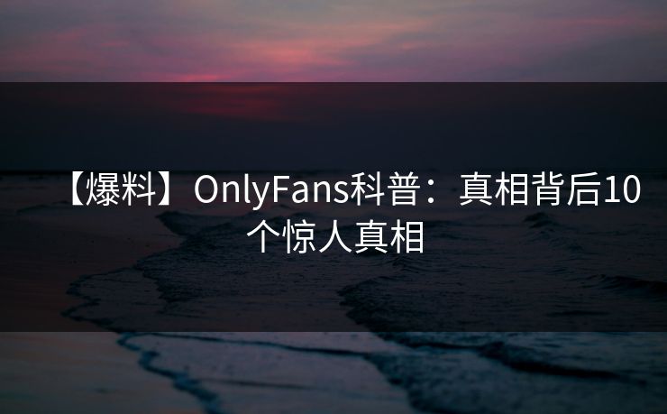 【爆料】OnlyFans科普:真相背后10个惊人真相 【爆料】OnlyFans科普:真相背后10个惊人真相