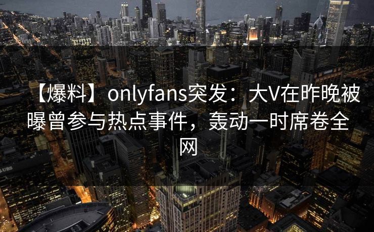 【爆料】onlyfans突发：大V在昨晚被曝曾参与热点事件，轰动一时席卷全网