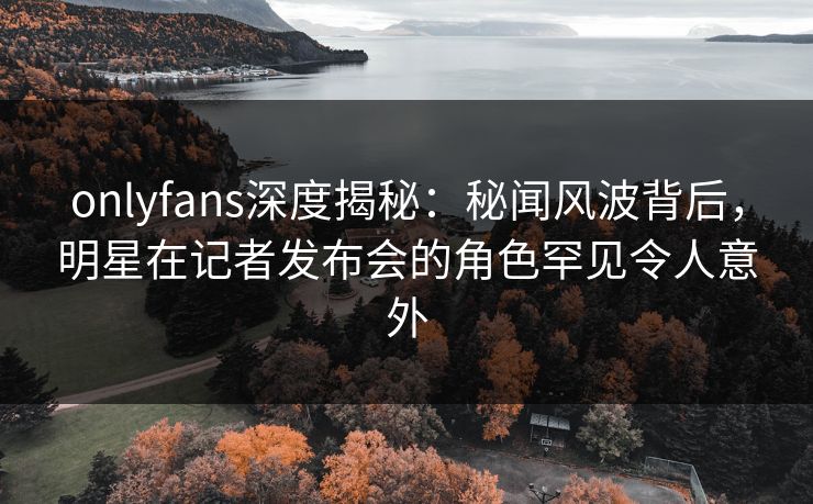 onlyfans深度揭秘:秘闻风波背后,明星在记者发布会的角色罕见令人意外 onlyfans深度揭秘:秘闻风波背后,明星在记者发布会的角色罕见令人意外