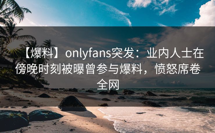 【爆料】onlyfans突发：业内人士在傍晚时刻被曝曾参与爆料，愤怒席卷全网