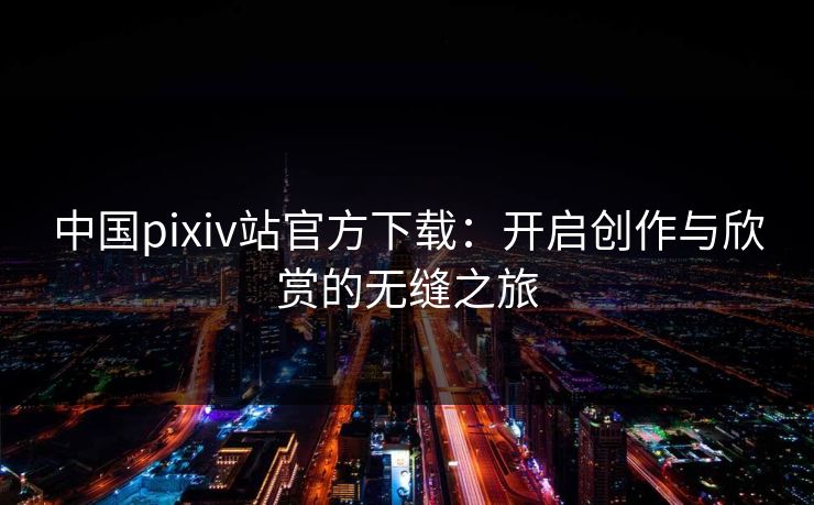 中国pixiv站官方下载:开启创作与欣赏的无缝之旅 中国pixiv站官方下载:开启创作与欣赏的无缝之旅