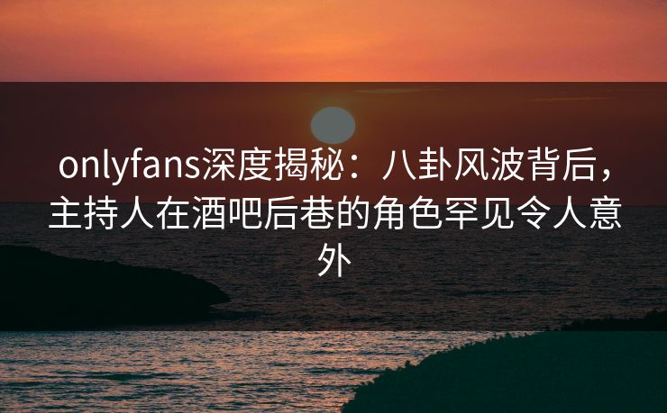 onlyfans深度揭秘：八卦风波背后，主持人在酒吧后巷的角色罕见令人意外