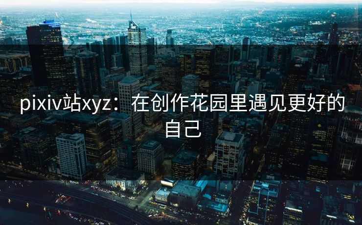 pixiv站xyz：在创作花园里遇见更好的自己