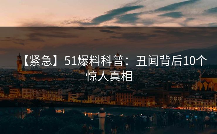 【紧急】51爆料科普：丑闻背后10个惊人真相