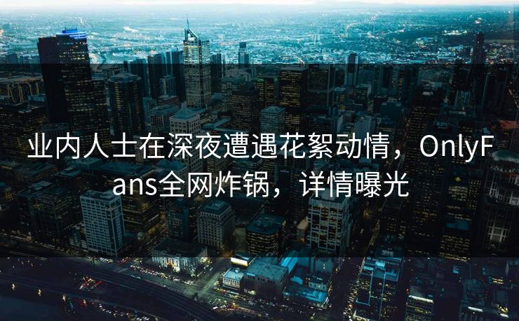 业内人士在深夜遭遇花絮动情,OnlyFans全网炸锅,详情曝光 业内人士在深夜遭遇花絮动情,OnlyFans全网炸锅,详情曝光