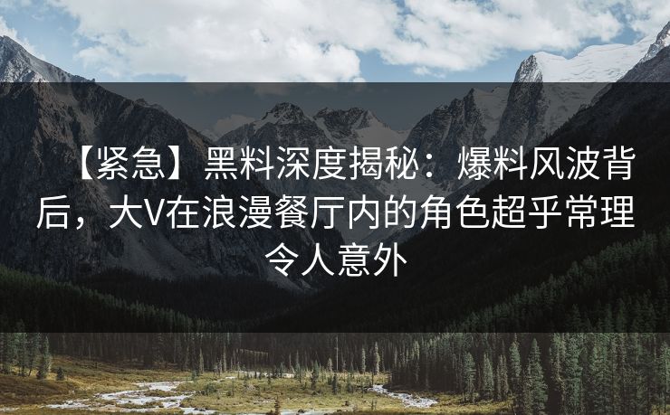 【紧急】黑料深度揭秘：爆料风波背后，大V在浪漫餐厅内的角色超乎常理令人意外