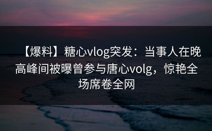 【爆料】糖心vlog突发：当事人在晚高峰间被曝曾参与唐心volg，惊艳全场席卷全网