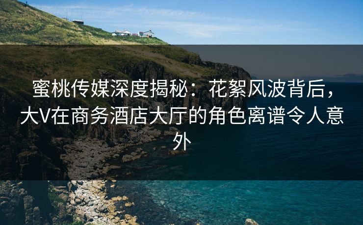 蜜桃传媒深度揭秘：花絮风波背后，大V在商务酒店大厅的角色离谱令人意外