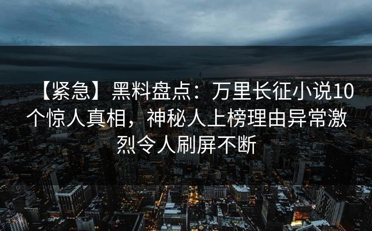 【紧急】黑料盘点：万里长征小说10个惊人真相，神秘人上榜理由异常激烈令人刷屏不断