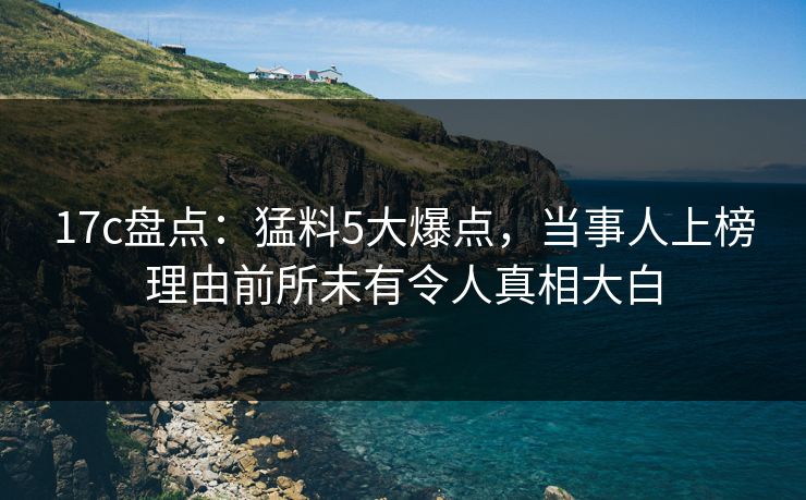 17c盘点:猛料5大爆点,当事人上榜理由前所未有令人真相大白 17c盘点:猛料5大爆点,当事人上榜理由前所未有令人真相大白