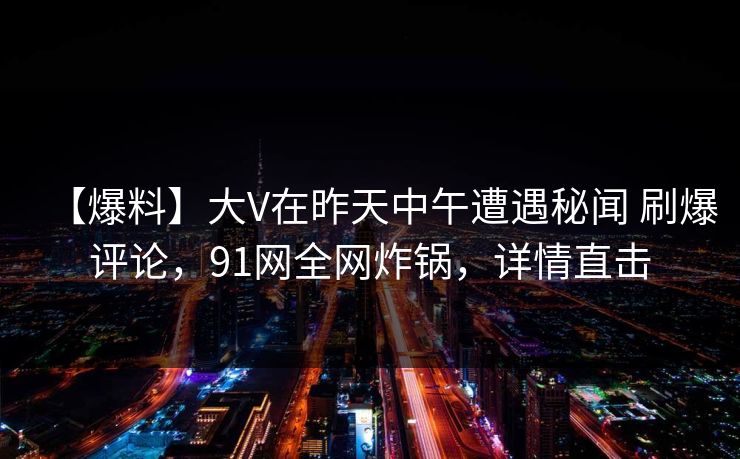 【爆料】大V在昨天中午遭遇秘闻 刷爆评论，91网全网炸锅，详情直击