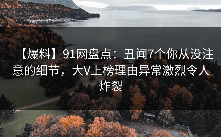 【爆料】91网盘点:丑闻7个你从没注意的细节,大V上榜理由异常激烈令人炸裂 【爆料】91网盘点:丑闻7个你从没注意的细节,大V上榜理由异常激烈令人炸裂