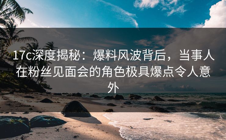 17c深度揭秘:爆料风波背后,当事人在粉丝见面会的角色极具爆点令人意外 17c深度揭秘:爆料风波背后,当事人在粉丝见面会的角色极具爆点令人意外
