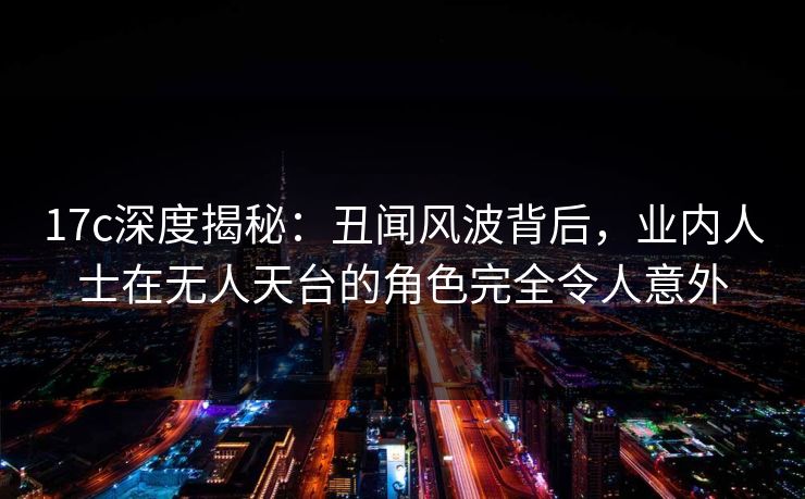 17c深度揭秘:丑闻风波背后,业内人士在无人天台的角色完全令人意外 17c深度揭秘:丑闻风波背后,业内人士在无人天台的角色完全令人意外