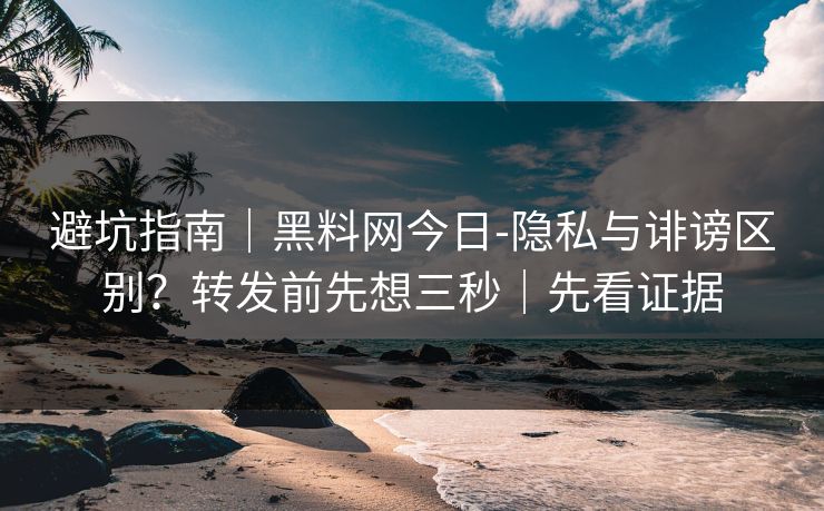 避坑指南｜黑料网今日-隐私与诽谤区别？转发前先想三秒｜先看证据