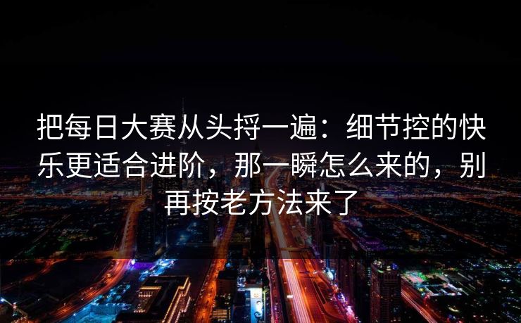 把每日大赛从头捋一遍:细节控的快乐更适合进阶,那一瞬怎么来的,别再按老方法来了 把每日大赛从头捋一遍:细节控的快乐更适合进阶,那一瞬怎么来的,别再按老方法来了