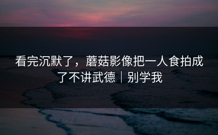 看完沉默了,蘑菇影像把一人食拍成了不讲武德|别学我 看完沉默了,蘑菇影像把一人食拍成了不讲武德|别学我