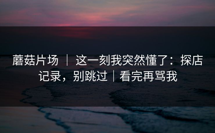蘑菇片场 | 这一刻我突然懂了:探店记录,别跳过|看完再骂我 蘑菇片场 | 这一刻我突然懂了:探店记录,别跳过|看完再骂我