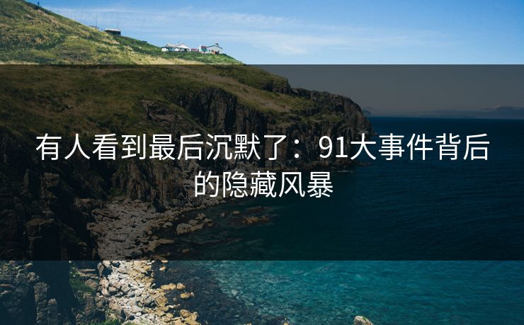 有人看到最后沉默了:91大事件背后的隐藏风暴 有人看到最后沉默了:91大事件背后的隐藏风暴