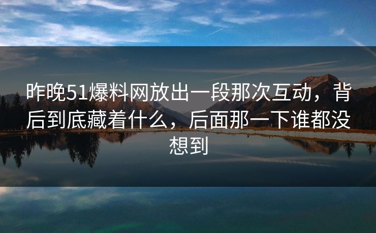 昨晚51爆料网放出一段那次互动,背后到底藏着什么,后面那一下谁都没想到 昨晚51爆料网放出一段那次互动,背后到底藏着什么,后面那一下谁都没想到