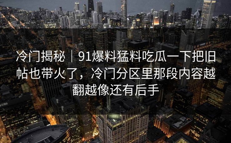 冷门揭秘|91爆料猛料吃瓜一下把旧帖也带火了,冷门分区里那段内容越翻越像还有后手 冷门揭秘|91爆料猛料吃瓜一下把旧帖也带火了,冷门分区里那段内容越翻越像还有后手