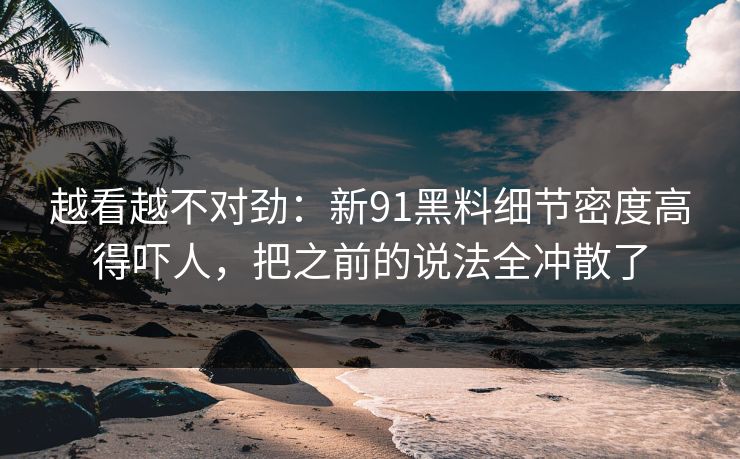 越看越不对劲:新91黑料细节密度高得吓人,把之前的说法全冲散了 越看越不对劲:新91黑料细节密度高得吓人,把之前的说法全冲散了